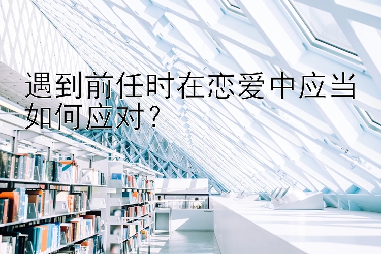 遇到前任时在恋爱中应当如何应对？