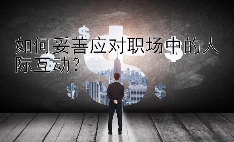 如何妥善应对职场中的人际互动？