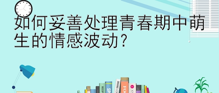 如何妥善处理青春期中萌生的情感波动？