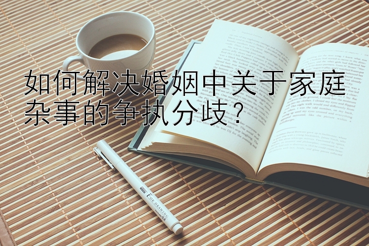 如何解决婚姻中关于家庭杂事的争执分歧？