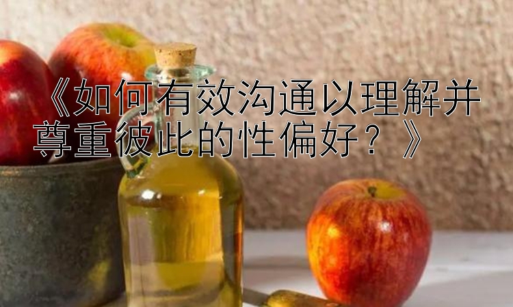 《如何有效沟通以理解并尊重彼此的性偏好？》