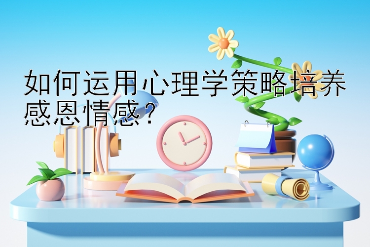 如何运用心理学策略培养感恩情感？