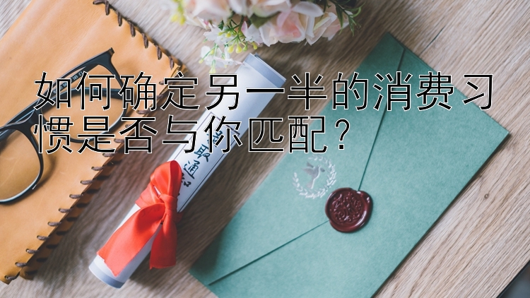 如何确定另一半的消费习惯是否与你匹配？