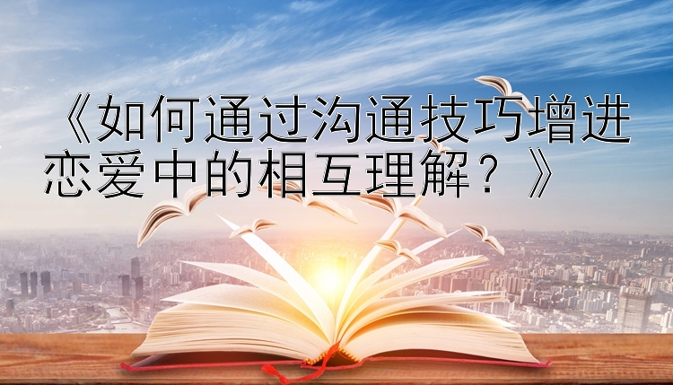 《如何通过沟通技巧增进恋爱中的相互理解？》