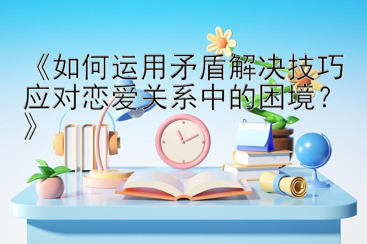 《如何运用矛盾解决技巧应对恋爱关系中的困境？》