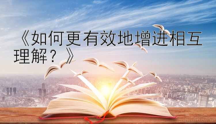 《如何更有效地增进相互理解？》