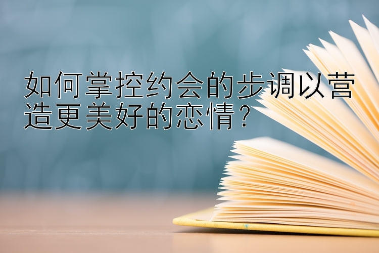 如何掌控约会的步调以营造更美好的恋情？