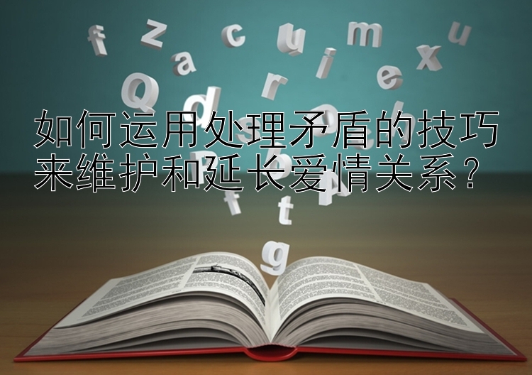 如何运用处理矛盾的技巧来维护和延长爱情关系？