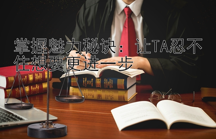 掌握魅力秘诀：让TA忍不住想要更进一步