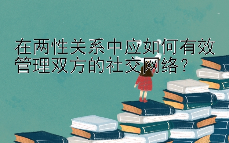 在两性关系中应如何有效管理双方的社交网络？