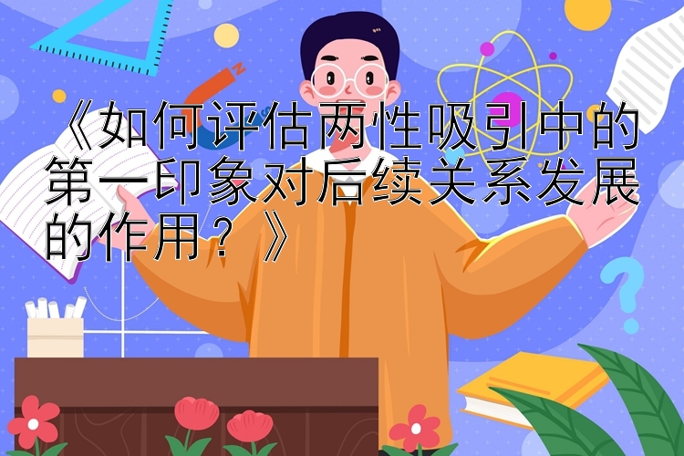 《如何评估两性吸引中的第一印象对后续关系发展的作用？》