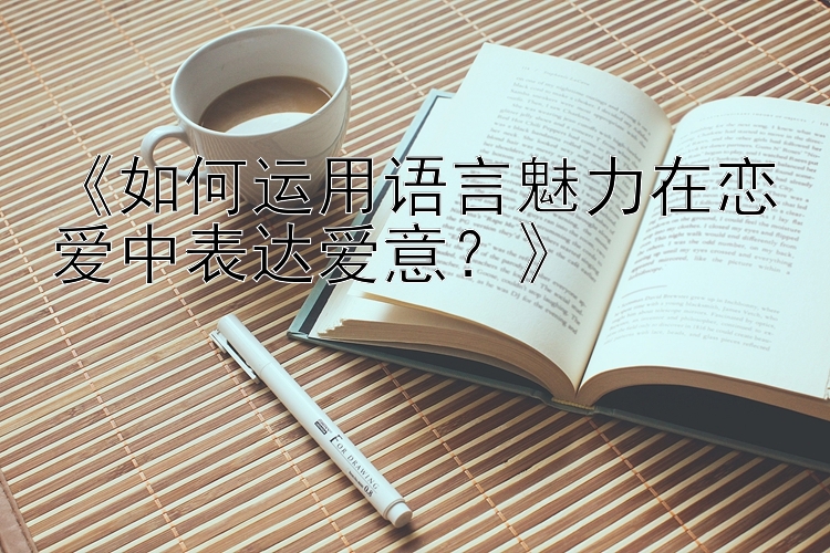 《如何运用语言魅力在恋爱中表达爱意？》