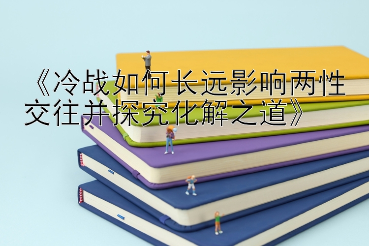 《冷战如何长远影响两性交往并探究化解之道》