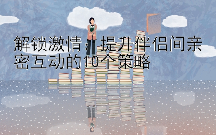 解锁激情：提升伴侣间亲密互动的10个策略