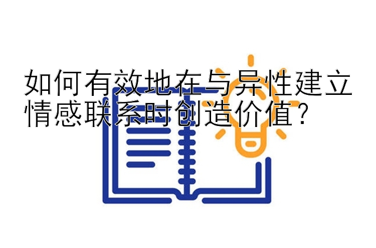 如何有效地在与异性建立情感联系时创造价值？