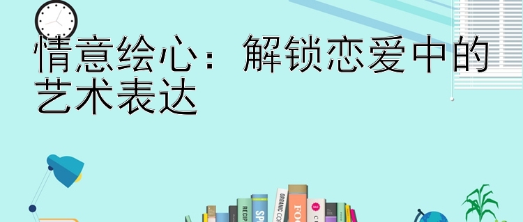 情意绘心：解锁恋爱中的艺术表达