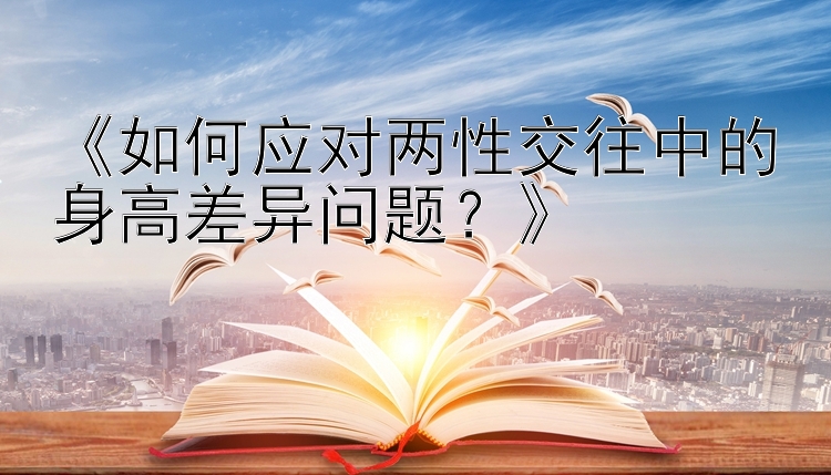 《如何应对两性交往中的身高差异问题？》