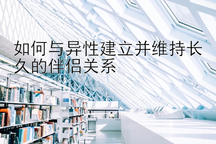 如何与异性建立并维持长久的伴侣关系