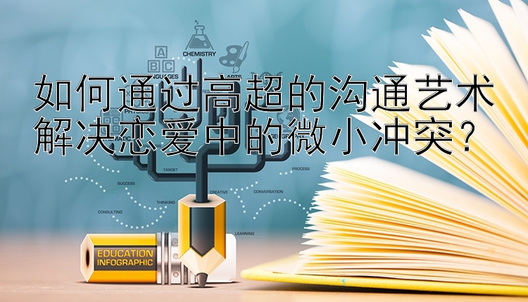 如何通过高超的沟通艺术解决恋爱中的微小冲突？