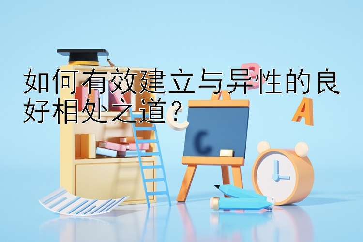 如何有效建立与异性的良好相处之道？