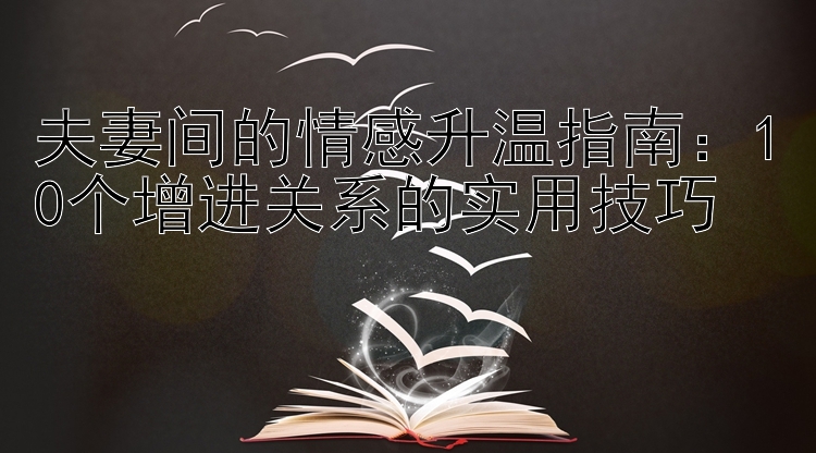 夫妻间的情感升温指南：10个增进关系的实用技巧