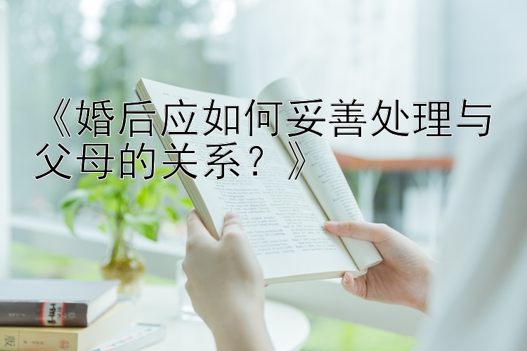 《婚后应如何妥善处理与父母的关系？》