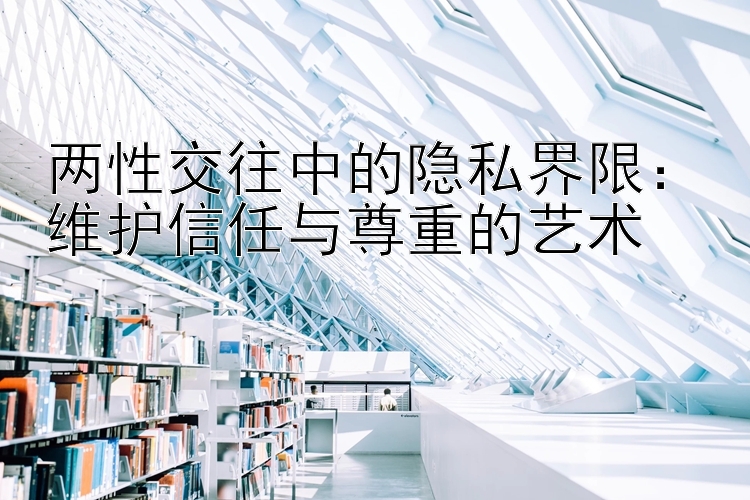 两性交往中的隐私界限：维护信任与尊重的艺术