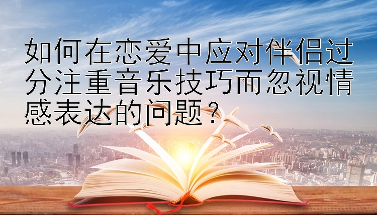 如何在恋爱中应对伴侣过分注重音乐技巧而忽视情感表达的问题？