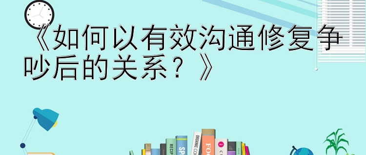 《如何以有效沟通修复争吵后的关系？》