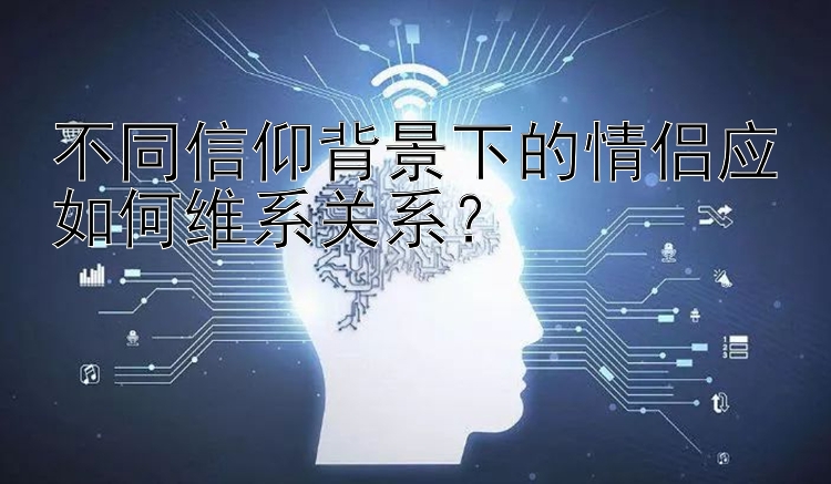 不同信仰背景下的情侣应如何维系关系？