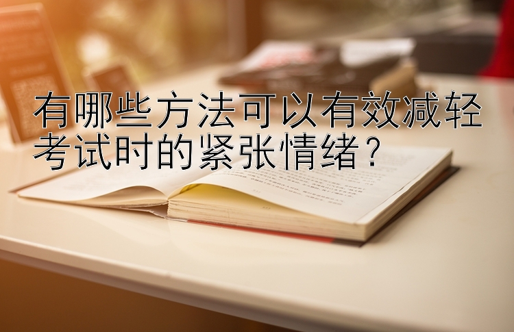 有哪些方法可以有效减轻考试时的紧张情绪？