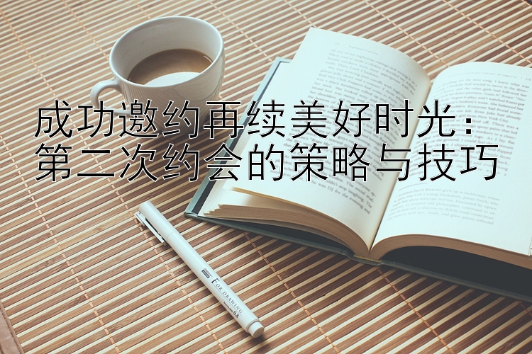 成功邀约再续美好时光：第二次约会的策略与技巧