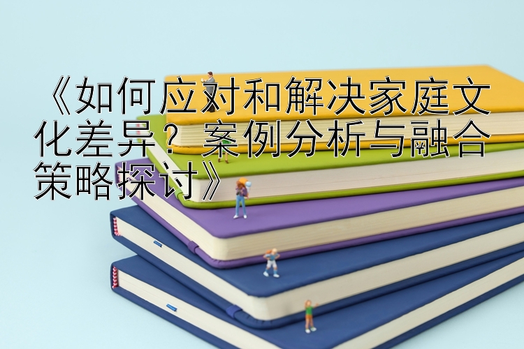 《如何应对和解决家庭文化差异？案例分析与融合策略探讨》