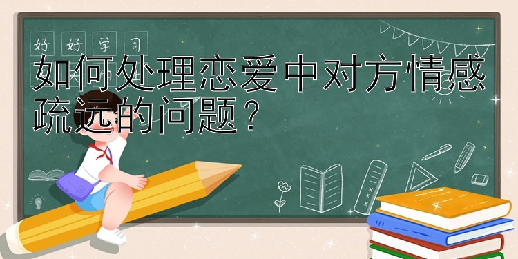 如何处理恋爱中对方情感疏远的问题？