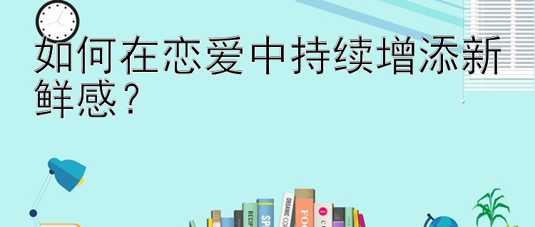 如何在恋爱中持续增添新鲜感？