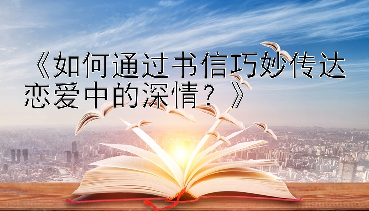 《如何通过书信巧妙传达恋爱中的深情？》