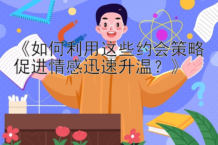 《如何利用这些约会策略促进情感迅速升温？》