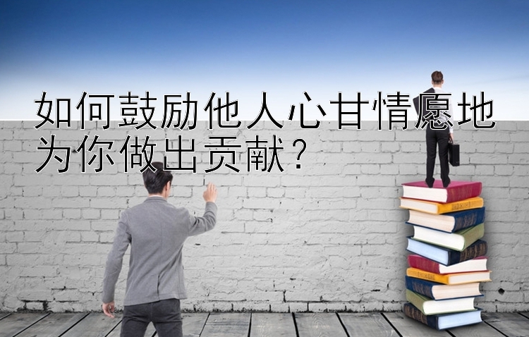 如何鼓励他人心甘情愿地为你做出贡献？