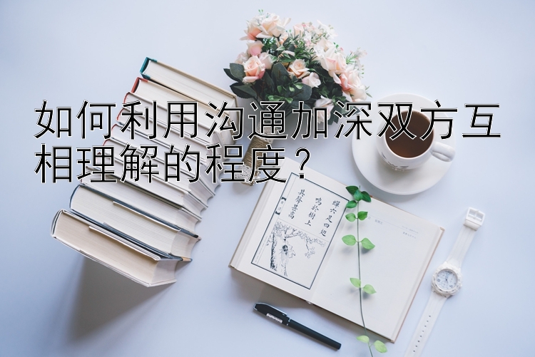 如何利用沟通加深双方互相理解的程度？