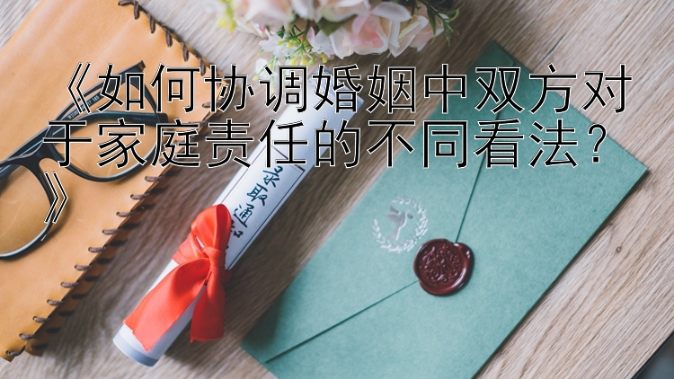 《如何协调婚姻中双方对于家庭责任的不同看法？》