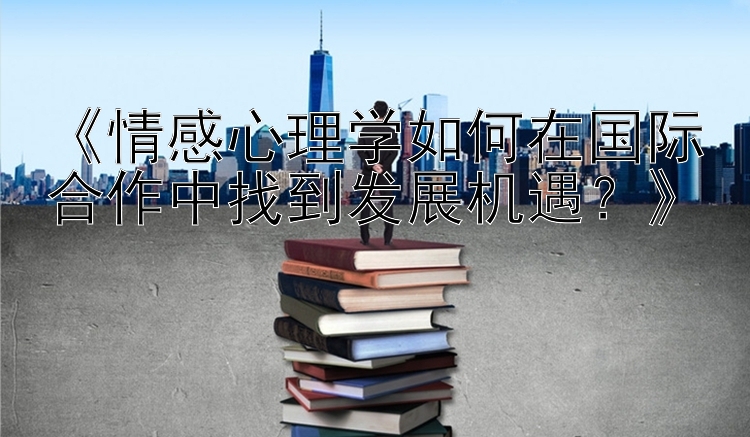 《情感心理学如何在国际合作中找到发展机遇？》