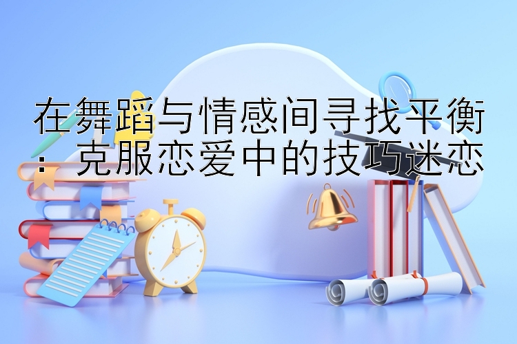 在舞蹈与情感间寻找平衡：克服恋爱中的技巧迷恋