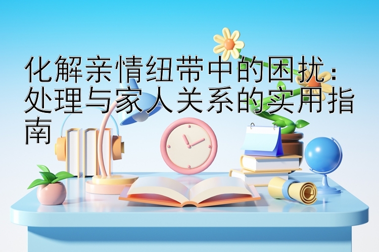 化解亲情纽带中的困扰：处理与家人关系的实用指南