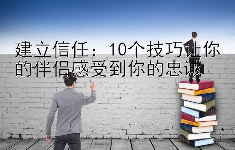 建立信任：10个技巧让你的伴侣感受到你的忠诚