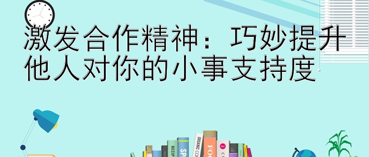 激发合作精神：巧妙提升他人对你的小事支持度