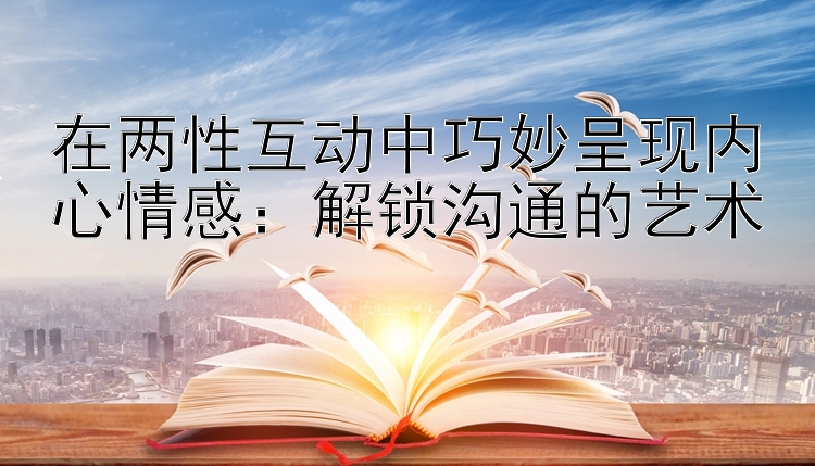 在两性互动中巧妙呈现内心情感：解锁沟通的艺术