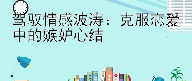 驾驭情感波涛：克服恋爱中的嫉妒心结