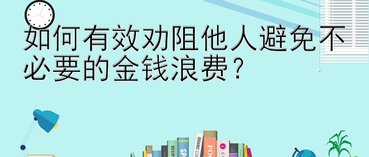 如何有效劝阻他人避免不必要的金钱浪费？