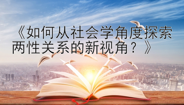 《如何从社会学角度探索两性关系的新视角？》