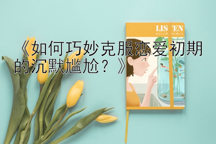 《如何巧妙克服恋爱初期的沉默尴尬？》